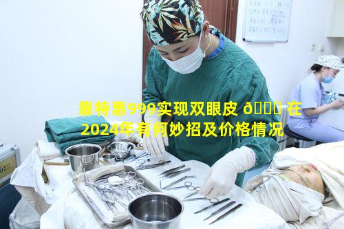 靠特惠999实现双眼皮 🐞 在2024年有何妙招及价格情况 🌻
